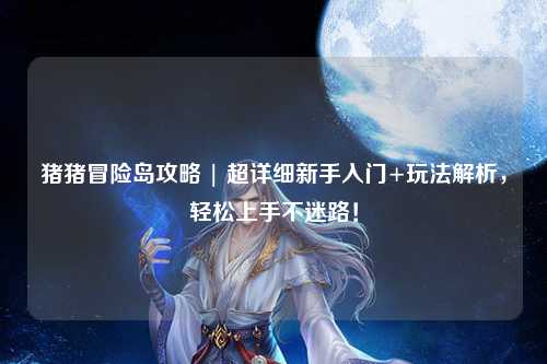 猪猪冒险岛攻略 | 超详细新手入门+玩法解析,轻松上手不迷路!