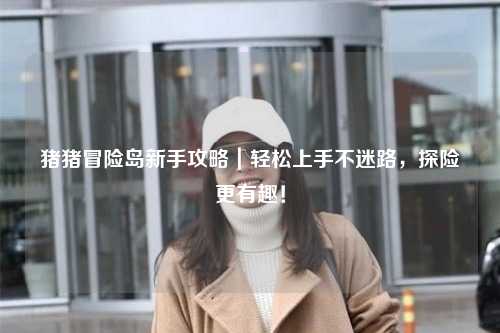 猪猪冒险岛新手攻略｜轻松上手不迷路，探险更有趣！