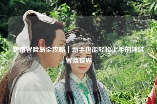 猪猪冒险岛全攻略|新手也能轻松上手的趣味冒险世界