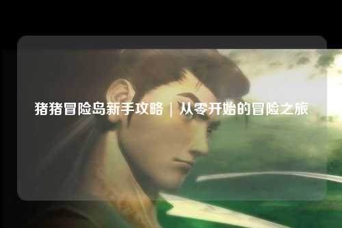 猪猪冒险岛新手攻略 | 从零开始的冒险之旅✨