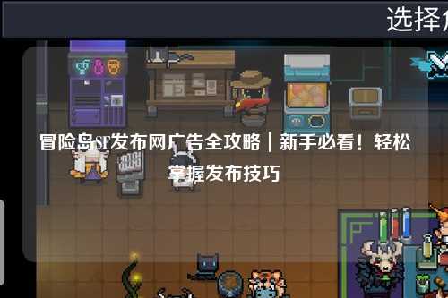 冒险岛SF发布网广告全攻略|新手必看!轻松掌握发布技巧